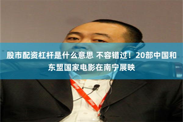 股市配资杠杆是什么意思 不容错过！20部中国和东盟国家电影在南宁展映