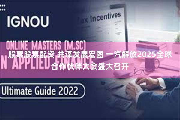 股票股票配资 共谋发展宏图 一汽解放2025全球合作伙伴大会盛大召开