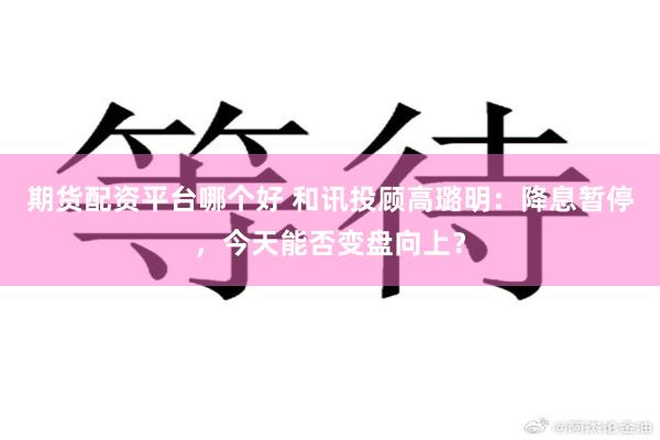 期货配资平台哪个好 和讯投顾高璐明：降息暂停，今天能否变盘向上？