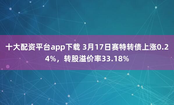 十大配资平台app下载 3月17日赛特转债上涨0.24%，转股溢价率33.18%
