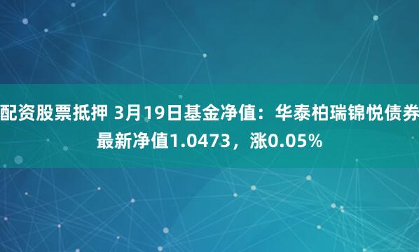 配资股票抵押 3月19日基金净值：华泰柏瑞锦悦债券最新净值1.0473，涨0.05%