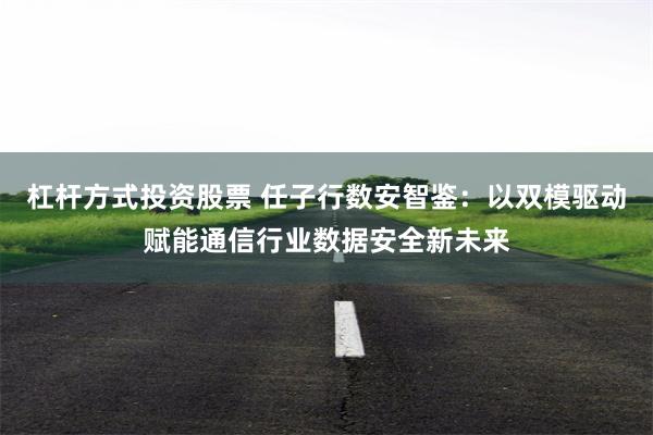 杠杆方式投资股票 任子行数安智鉴：以双模驱动赋能通信行业数据安全新未来