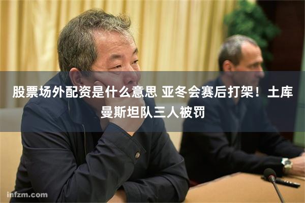 股票场外配资是什么意思 亚冬会赛后打架！土库曼斯坦队三人被罚