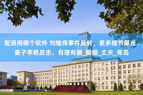 配资用哪个软件 刘维伟事件反转，更多细节曝光，妻子李艳反击，有理有据_婚姻_丈夫_青岛