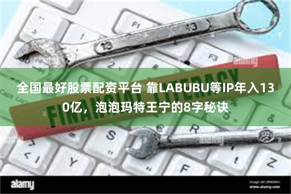 全国最好股票配资平台 靠LABUBU等IP年入130亿，泡泡玛特王宁的8字秘诀