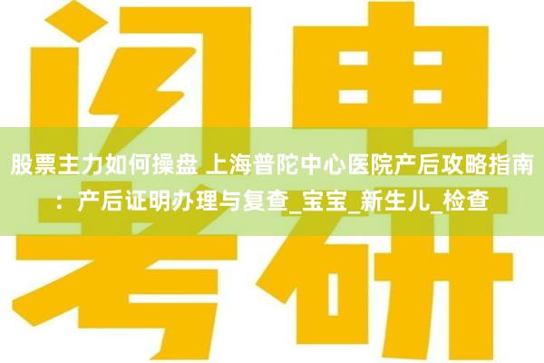 股票主力如何操盘 上海普陀中心医院产后攻略指南：产后证明办理与复查_宝宝_新生儿_检查