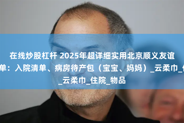 在线炒股杠杆 2025年超详细实用北京顺义友谊待产包清单：入院清单、病房待产包（宝宝、妈妈）_云柔巾_住院_物品
