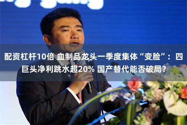 配资杠杆10倍 血制品龙头一季度集体“变脸”：四巨头净利跳水超20% 国产替代能否破局？
