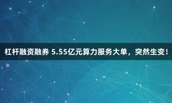 杠杆融资融券 5.55亿元算力服务大单，突然生变！