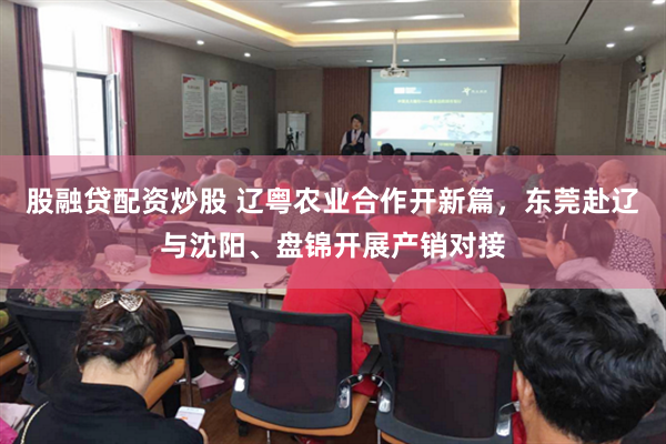 股融贷配资炒股 辽粤农业合作开新篇，东莞赴辽与沈阳、盘锦开展产销对接