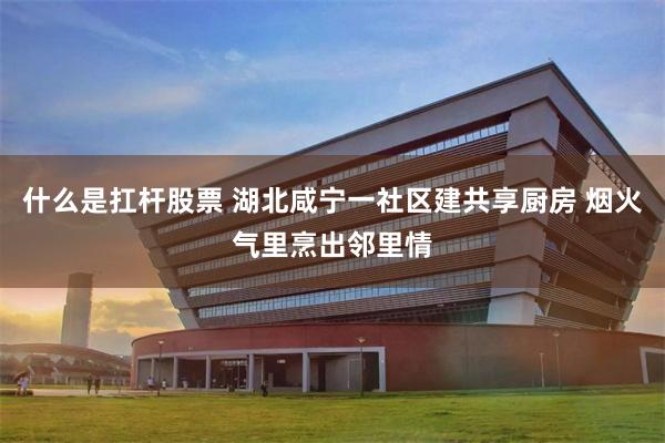 什么是扛杆股票 湖北咸宁一社区建共享厨房 烟火气里烹出邻里情