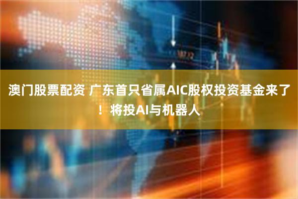 澳门股票配资 广东首只省属AIC股权投资基金来了！将投AI与机器人