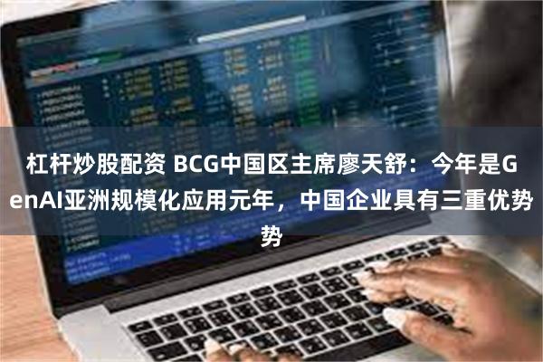 杠杆炒股配资 BCG中国区主席廖天舒：今年是GenAI亚洲规模化应用元年，中国企业具有三重优势
