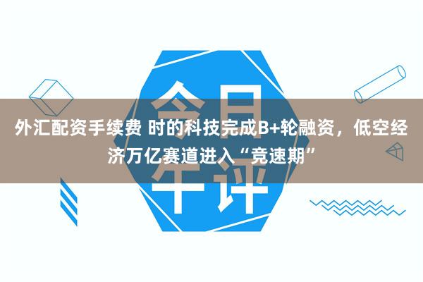 外汇配资手续费 时的科技完成B+轮融资，低空经济万亿赛道进入“竞速期”