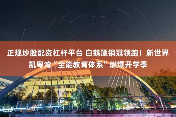 正规炒股配资杠杆平台 白鹅潭销冠领跑！新世界凯粤湾“全能教育体系”燃爆开学季