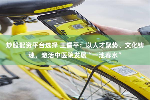 炒股配资平台选择 王儒平：以人才聚势、文化铸魂，激活中医院发展“一池春水”