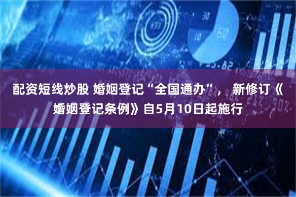 配资短线炒股 婚姻登记“全国通办”， 新修订《婚姻登记条例》自5月10日起施行