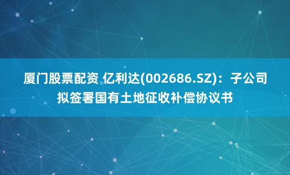 厦门股票配资 亿利达(002686.SZ)：子公司拟签署国有土地征收补偿协议书