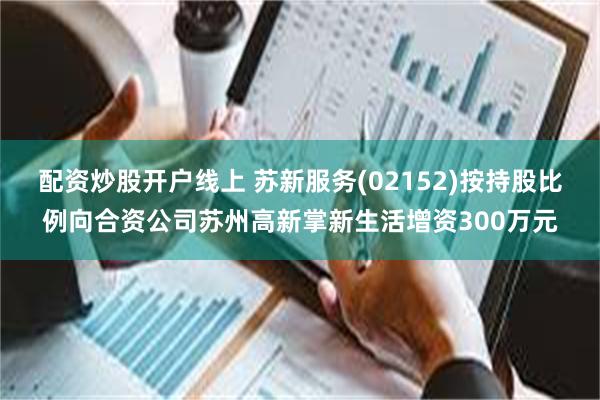 配资炒股开户线上 苏新服务(02152)按持股比例向合资公司苏州高新掌新生活增资300万元