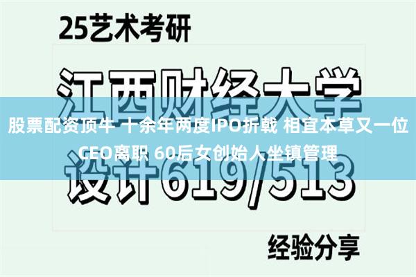 股票配资顶牛 十余年两度IPO折戟 相宜本草又一位CEO离职 60后女创始人坐镇管理