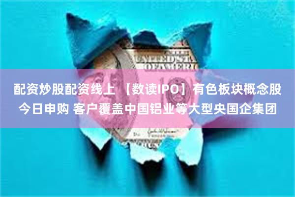 配资炒股配资线上 【数读IPO】有色板块概念股今日申购 客户覆盖中国铝业等大型央国企集团