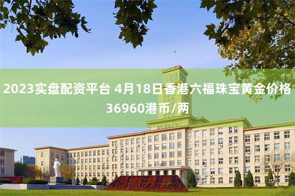 2023实盘配资平台 4月18日香港六福珠宝黄金价格36960港币/两