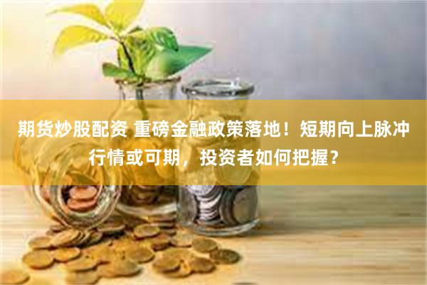 期货炒股配资 重磅金融政策落地！短期向上脉冲行情或可期，投资者如何把握？