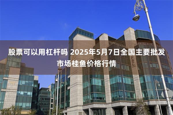 股票可以用杠杆吗 2025年5月7日全国主要批发市场桂鱼价格行情