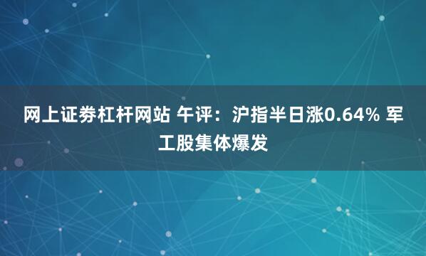 网上证劵杠杆网站 午评：沪指半日涨0.64% 军工股集体爆发