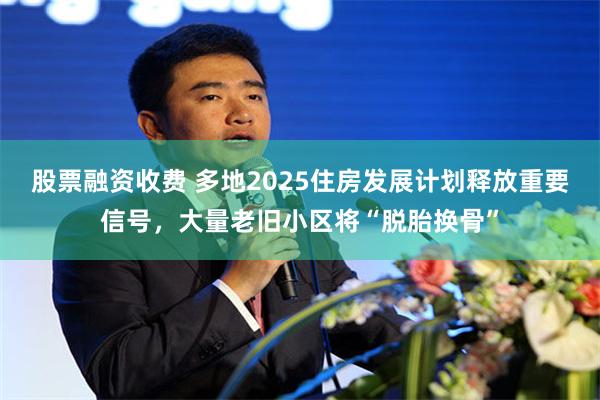 股票融资收费 多地2025住房发展计划释放重要信号，大量老旧小区将“脱胎换骨”