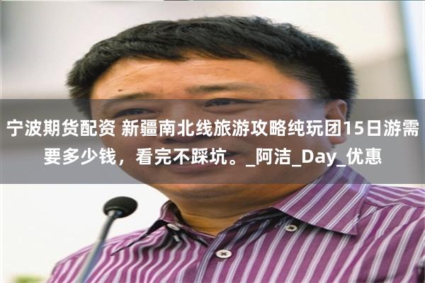 宁波期货配资 新疆南北线旅游攻略纯玩团15日游需要多少钱，看完不踩坑。_阿洁_Day_优惠