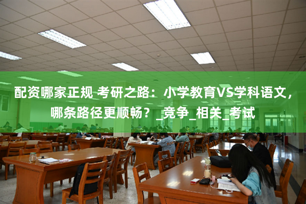 配资哪家正规 考研之路：小学教育VS学科语文，哪条路径更顺畅？_竞争_相关_考试