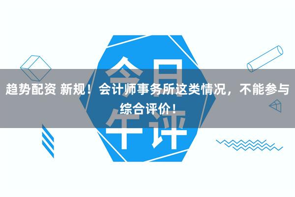 趋势配资 新规！会计师事务所这类情况，不能参与综合评价！