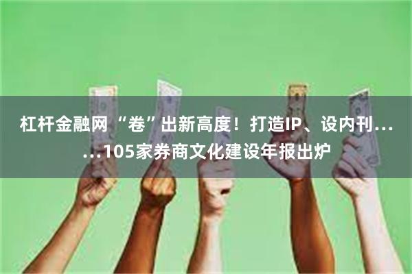 杠杆金融网 “卷”出新高度！打造IP、设内刊……105家券商文化建设年报出炉