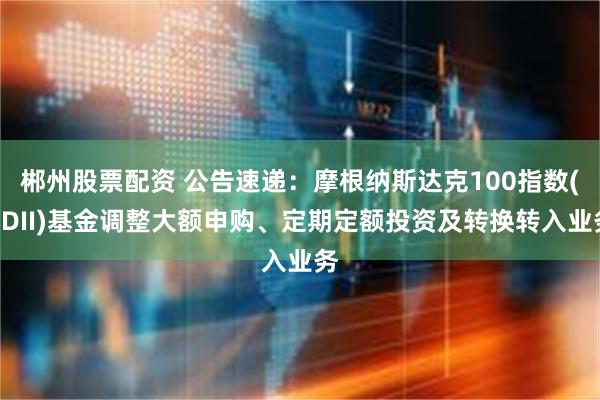 郴州股票配资 公告速递：摩根纳斯达克100指数(QDII)基金调整大额申购、定期定额投资及转换转入业务