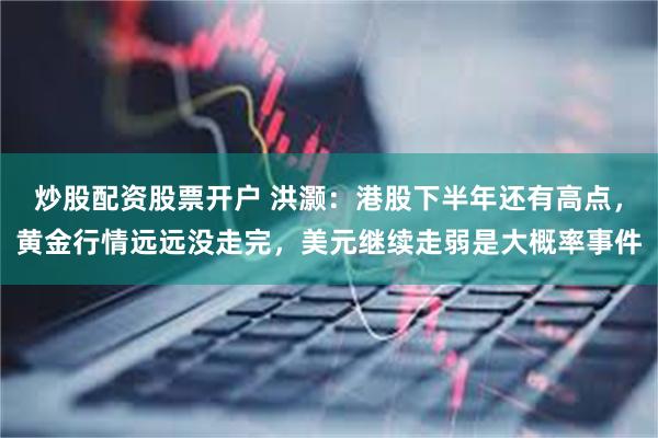 炒股配资股票开户 洪灏：港股下半年还有高点，黄金行情远远没走完，美元继续走弱是大概率事件