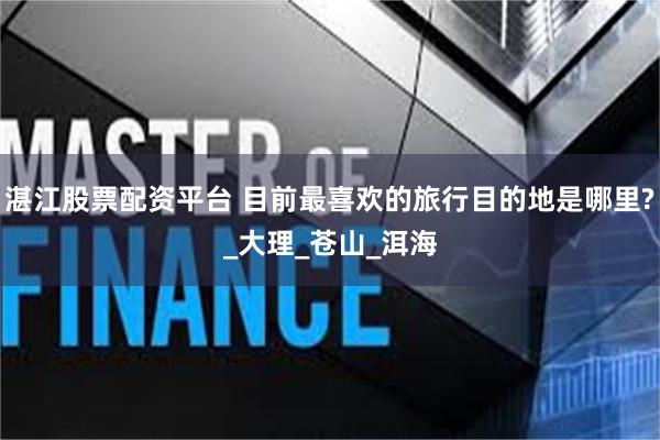 湛江股票配资平台 目前最喜欢的旅行目的地是哪里?_大理_苍山_洱海