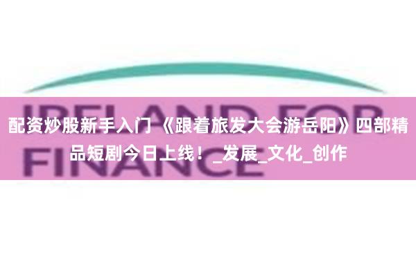 配资炒股新手入门 《跟着旅发大会游岳阳》四部精品短剧今日上线！_发展_文化_创作