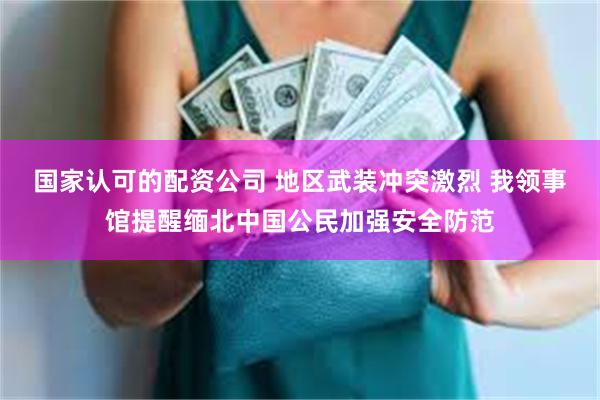 国家认可的配资公司 地区武装冲突激烈 我领事馆提醒缅北中国公民加强安全防范