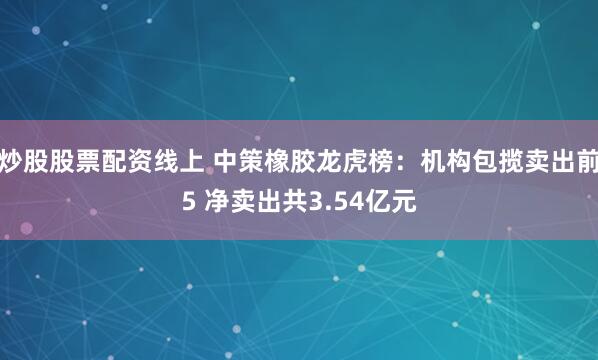炒股股票配资线上 中策橡胶龙虎榜：机构包揽卖出前5 净卖出共3.54亿元
