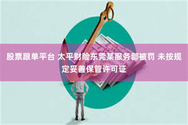 股票跟单平台 太平财险东莞某服务部被罚 未按规定妥善保管许可证