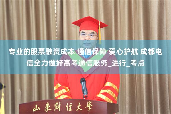 专业的股票融资成本 通信保障 爱心护航 成都电信全力做好高考通信服务_进行_考点