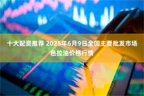 十大配资推荐 2025年6月9日全国主要批发市场色拉油价格行情