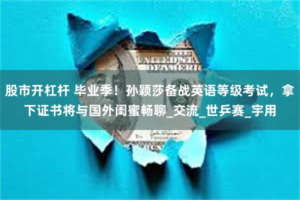 股市开杠杆 毕业季！孙颖莎备战英语等级考试，拿下证书将与国外闺蜜畅聊_交流_世乒赛_宇用