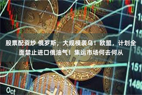 股票配资炒 俄罗斯，大规模袭乌！欧盟，计划全面禁止进口俄油气！集运市场何去何从