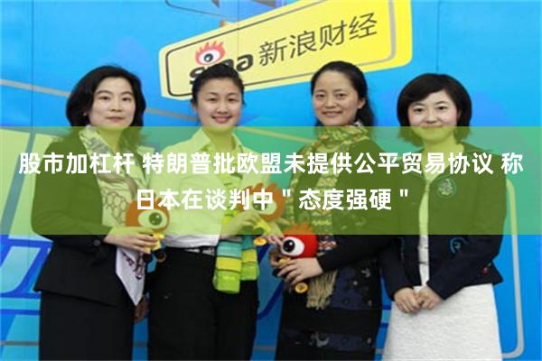 股市加杠杆 特朗普批欧盟未提供公平贸易协议 称日本在谈判中＂态度强硬＂