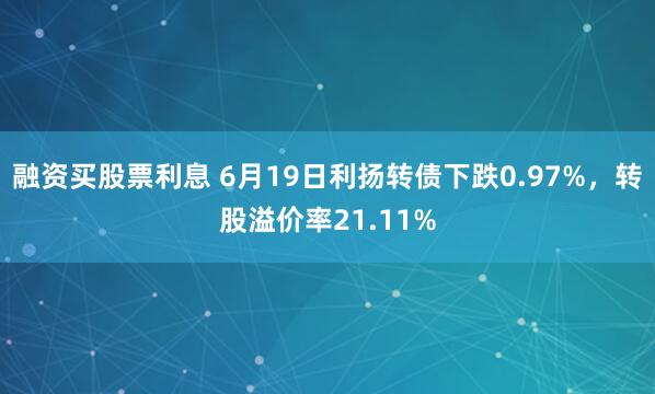 融资买股票利息 6月19日利扬转债下跌0.97%，转股溢价率21.11%