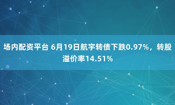 场内配资平台 6月19日航宇转债下跌0.97%，转股溢价率14.51%
