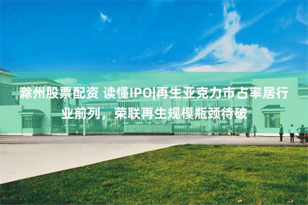 滁州股票配资 读懂IPO|再生亚克力市占率居行业前列，荣联再生规模瓶颈待破