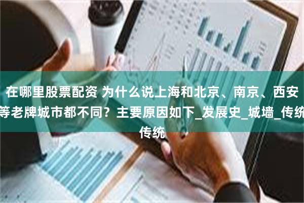在哪里股票配资 为什么说上海和北京、南京、西安等老牌城市都不同？主要原因如下_发展史_城墙_传统